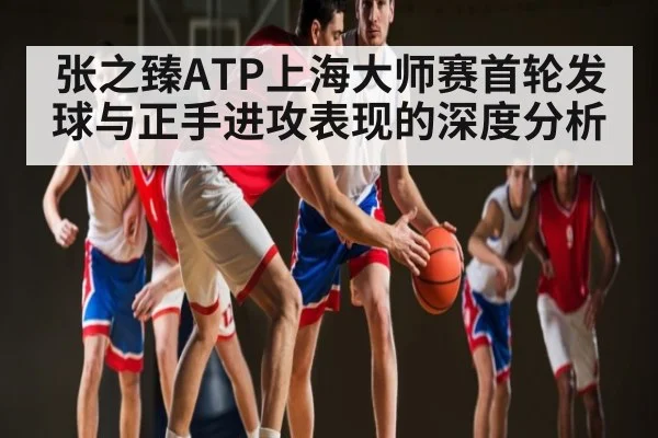 张之臻ATP上海大师赛首轮发球与正手进攻表现的深度分析
