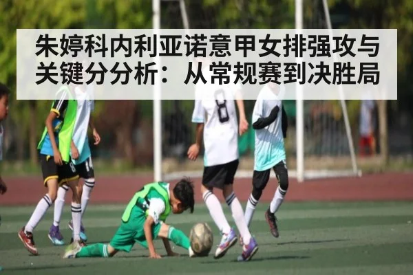 朱婷科内利亚诺意甲女排强攻与关键分分析：从常规赛到决胜局