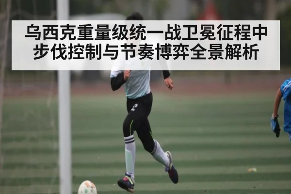乌西克重量级统一战卫冕征程中步伐控制与节奏博弈全景解析