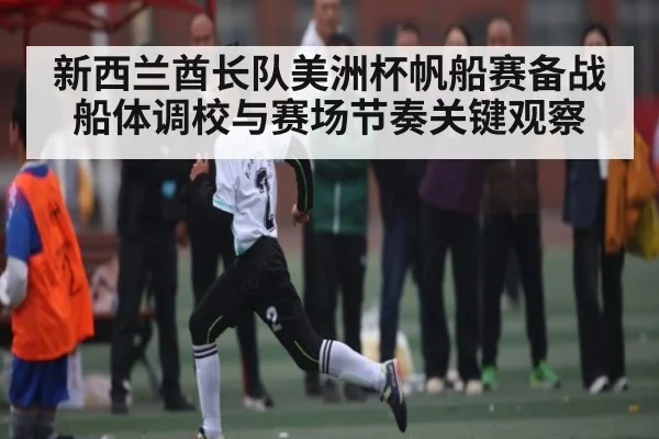 新西兰酋长队美洲杯帆船赛备战船体调校与赛场节奏关键观察
