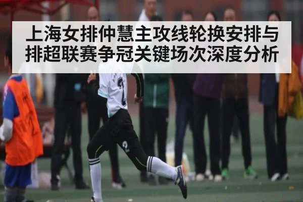 上海女排仲慧主攻线轮换安排与排超联赛争冠关键场次深度分析